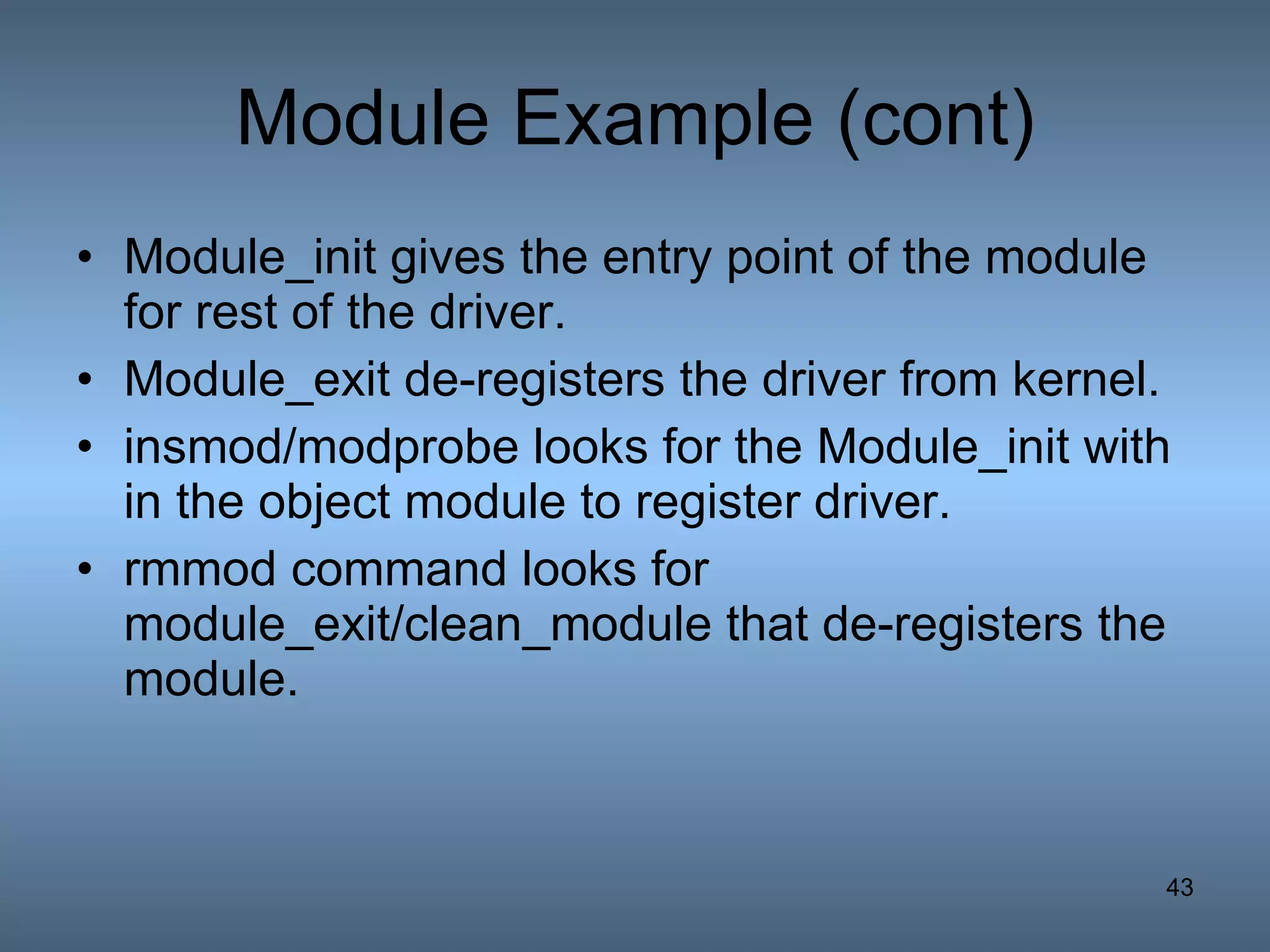 Module Example (cont) Module_init gives the entry point of the module for rest of the driver. Module_exit de-registers the driver from kernel. insmod/modprobe looks for the Module_init with in the object module to register driver. rmmod command looks for module_exit/clean_module that de-registers the module. 