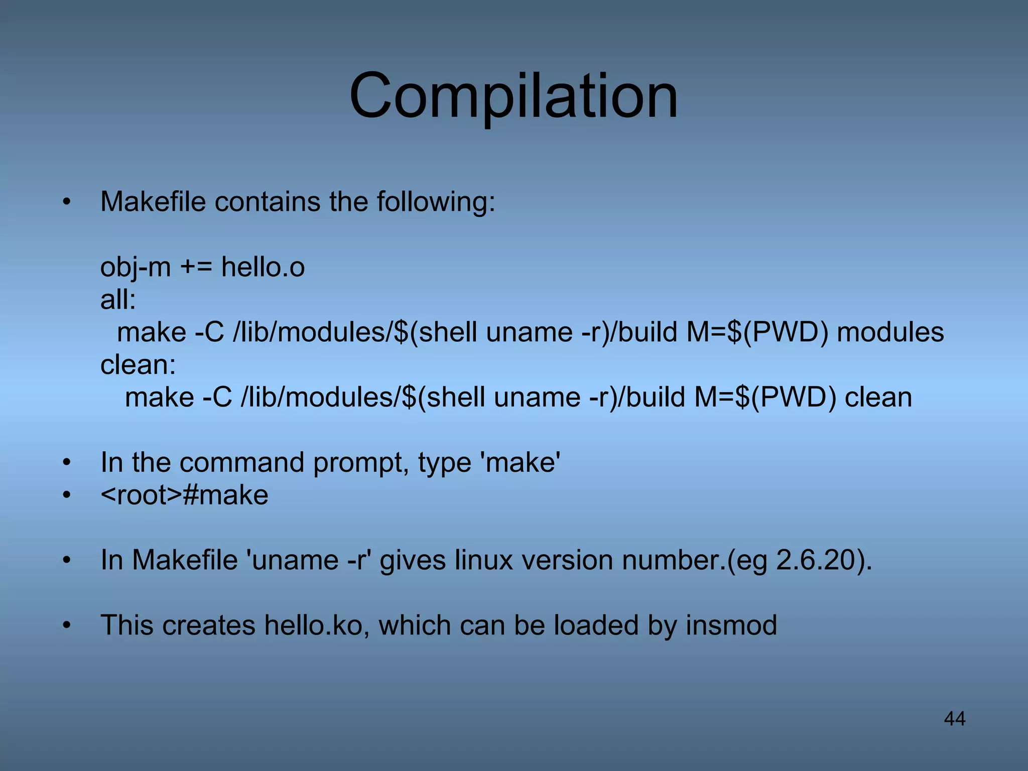 Compilation Makefile contains the following: obj-m += hello.o all: make -C /lib/modules/$(shell uname -r)/build M=$(PWD) modules clean: make -C /lib/modules/$(shell uname -r)/build M=$(PWD) clean In the command prompt, type 'make' <root>#make In Makefile 'uname -r' gives linux version number.(eg 2.6.20).  This creates hello.ko, which can be loaded by insmod  