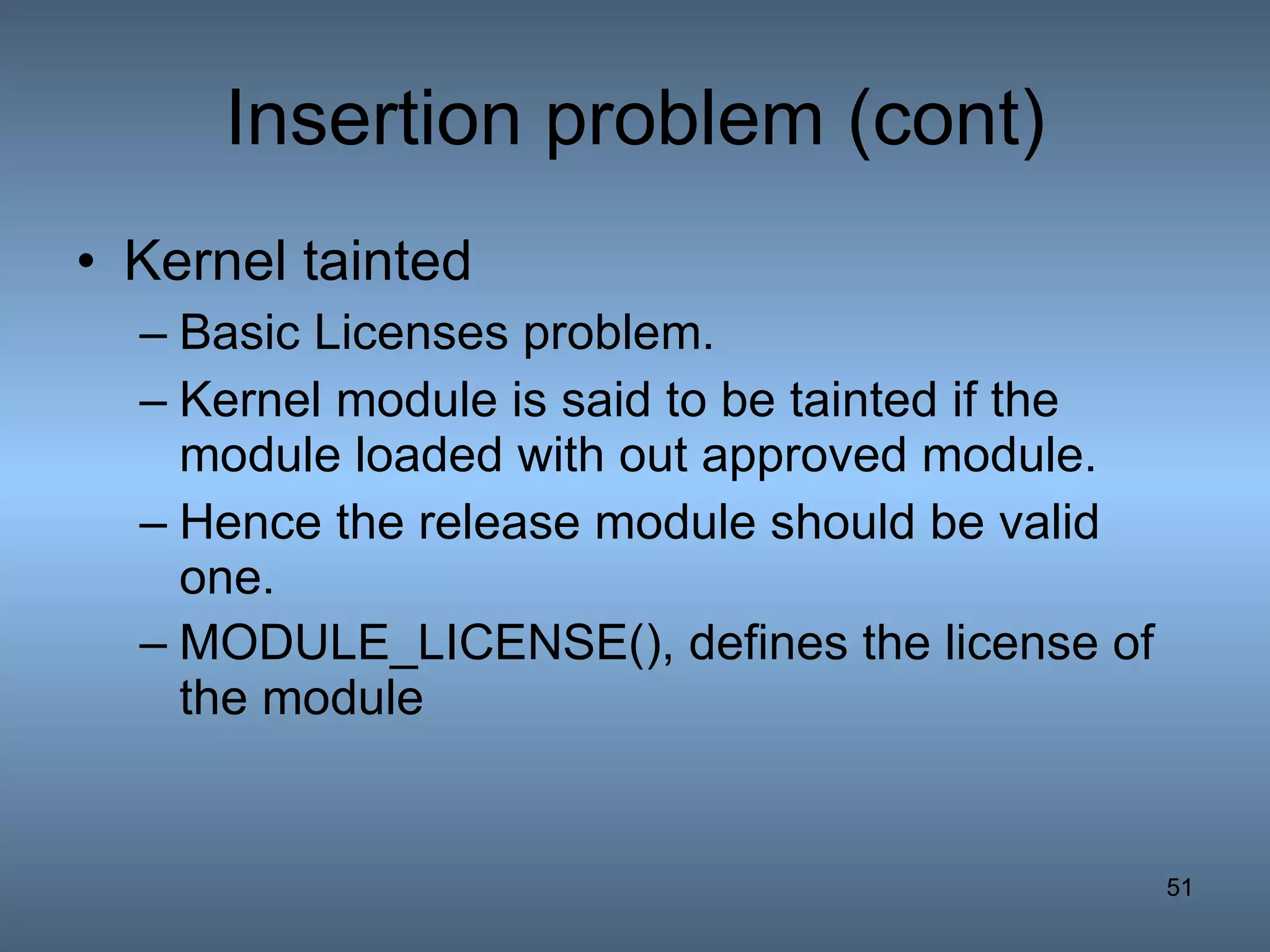 Insertion problem (cont) Kernel tainted   Basic Licenses problem. Kernel module is said to be tainted if the module loaded with out approved module. Hence the release module should be valid one. MODULE_LICENSE(), defines the license of the module   