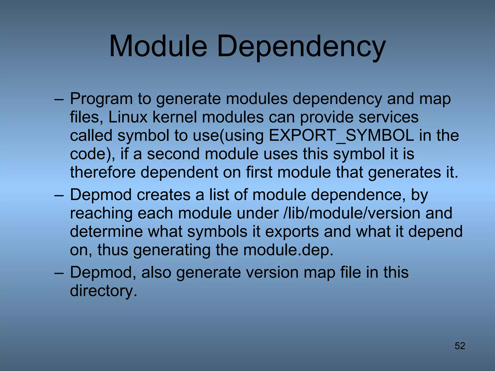 Module Dependency Program to generate modules dependency and map files, Linux kernel modules can provide services called symbol to use(using EXPORT_SYMBOL in the code), if a second module uses this symbol it is therefore dependent on first module that generates it. Depmod creates a list of module dependence, by reaching each module under /lib/module/version and determine what symbols it exports and what it depend on, thus generating the module.dep. Depmod, also generate version map file in this directory. 
