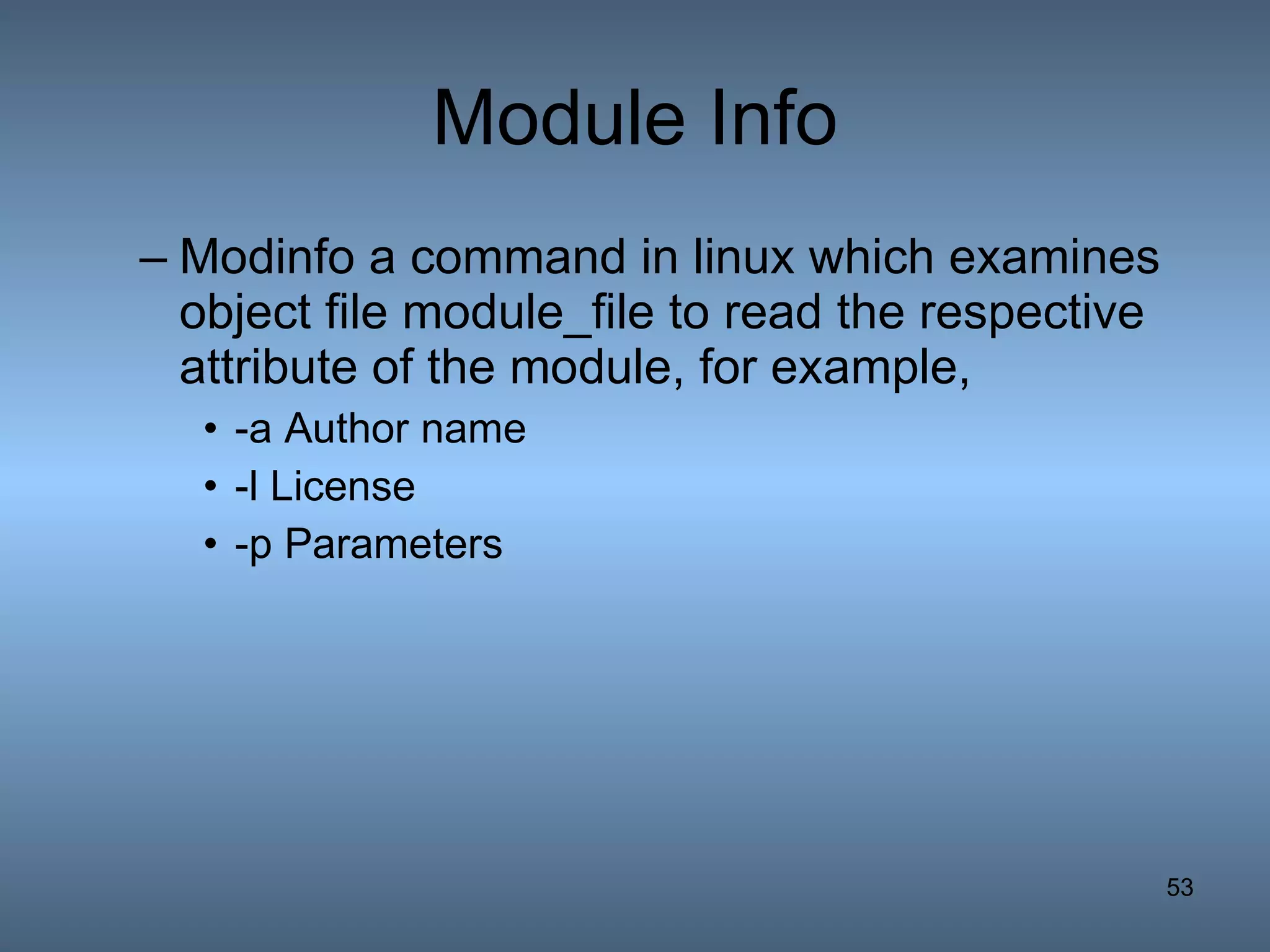 Module Info Modinfo a command in linux which examines object file module_file to read the respective attribute of the module, for example, -a Author name -l License  -p Parameters 