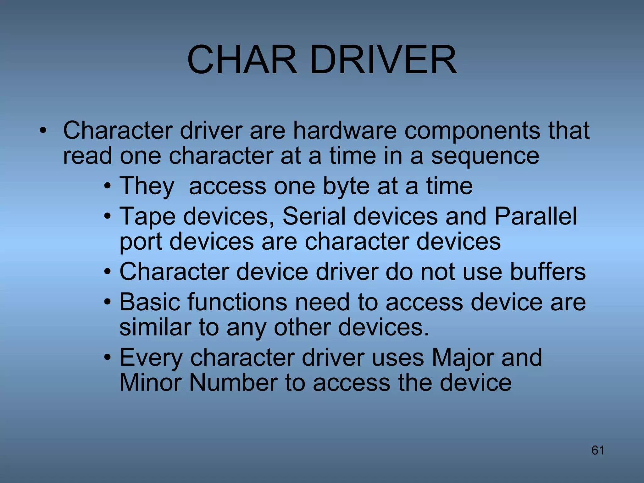CHAR DRIVER Character driver are hardware components that read one character at a time in a sequence They  access one byte at a time Tape devices, Serial devices and Parallel port devices are character devices Character device driver do not use buffers Basic functions need to access device are similar to any other devices. Every character driver uses Major and Minor Number to access the device 
