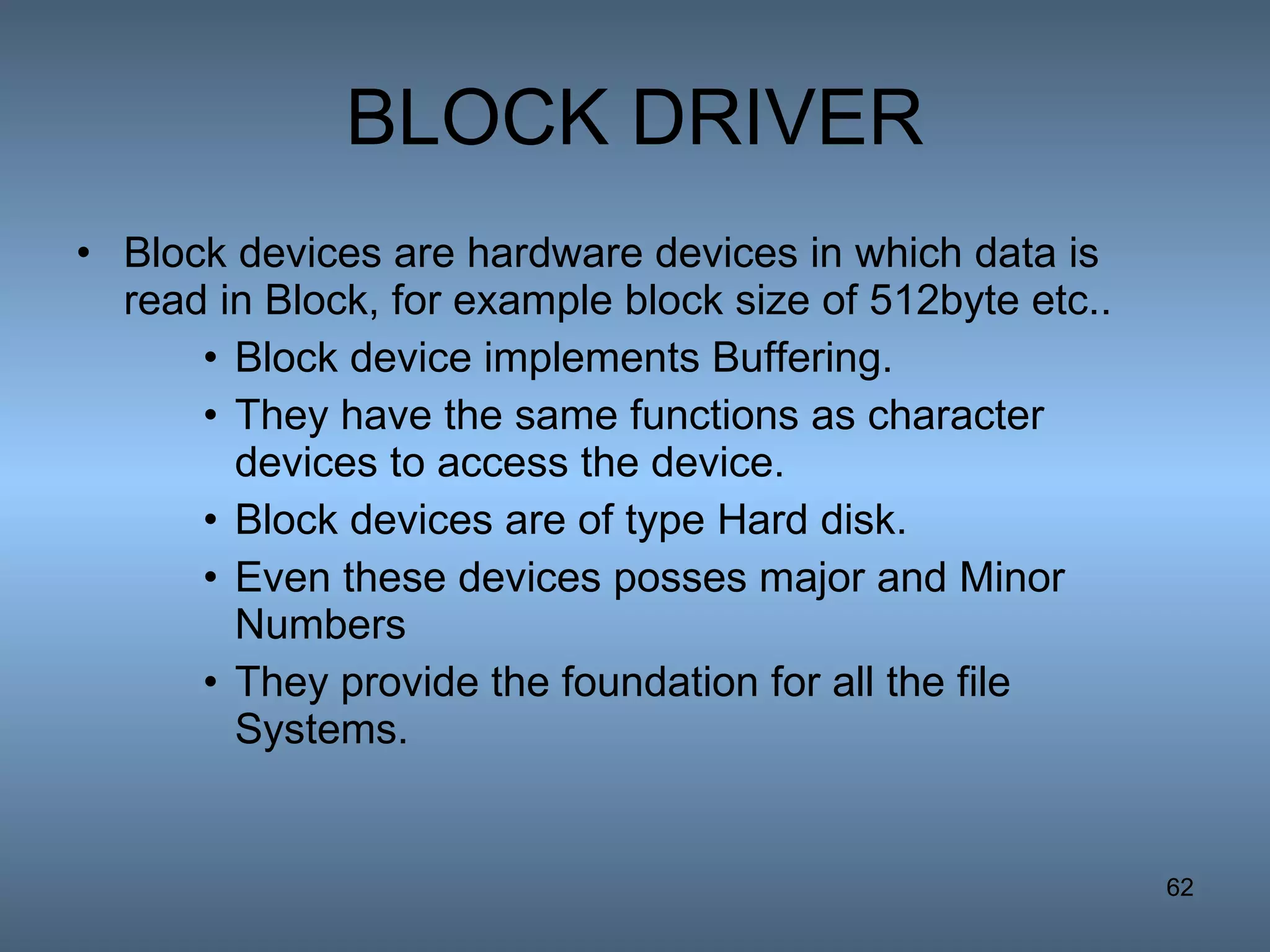 BLOCK DRIVER Block devices are hardware devices in which data is read in Block, for example block size of 512byte etc.. Block device implements Buffering. They have the same functions as character devices to access the device. Block devices are of type Hard disk. Even these devices posses major and Minor Numbers They provide the foundation for all the file Systems. 
