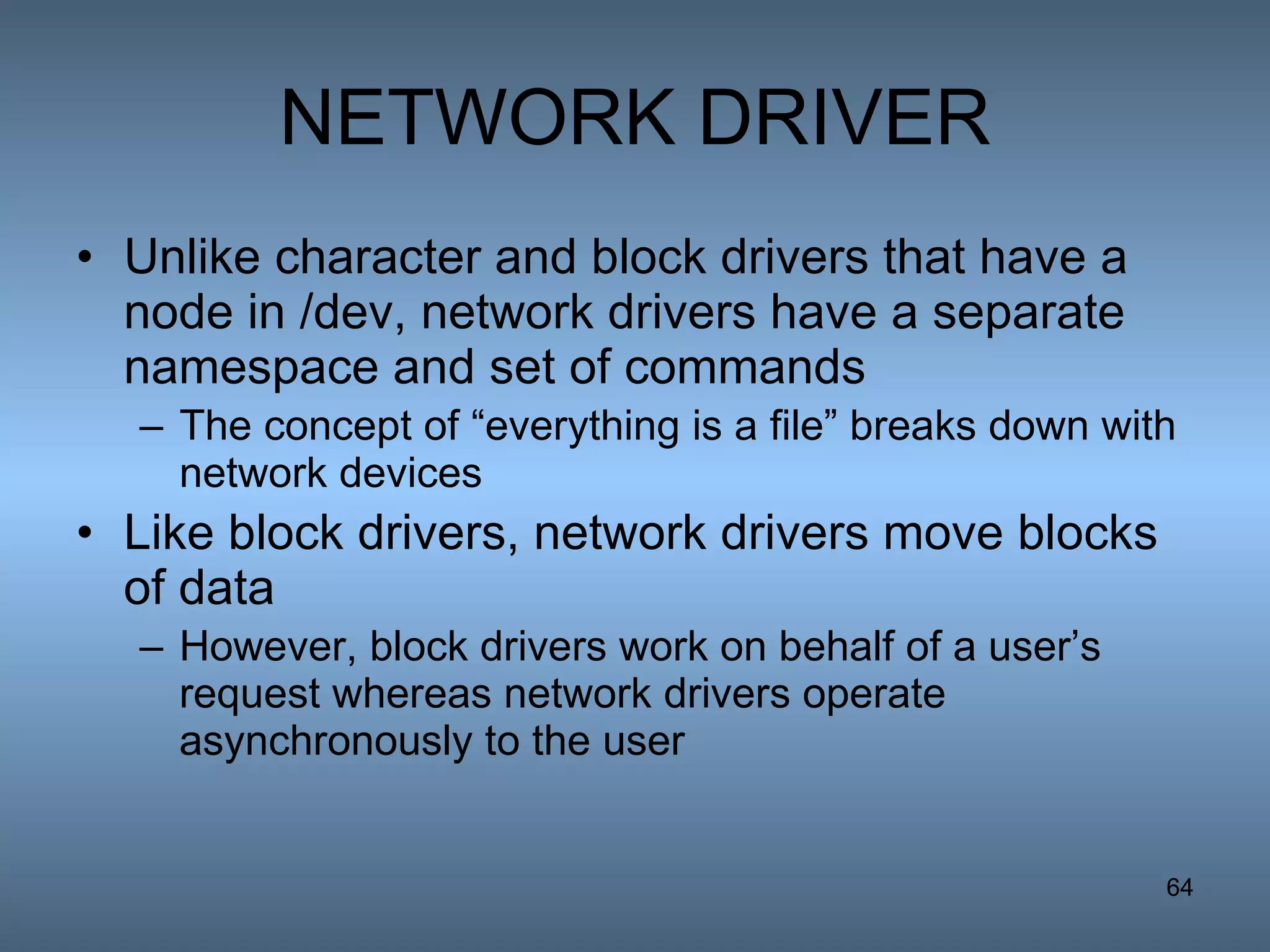 NETWORK DRIVER Unlike character and block drivers that have a node in /dev, network drivers have a separate namespace and set of commands The concept of “everything is a file” breaks down with network devices Like block drivers, network drivers move blocks of data However, block drivers work on behalf of a user’s request whereas network drivers operate asynchronously to the user 