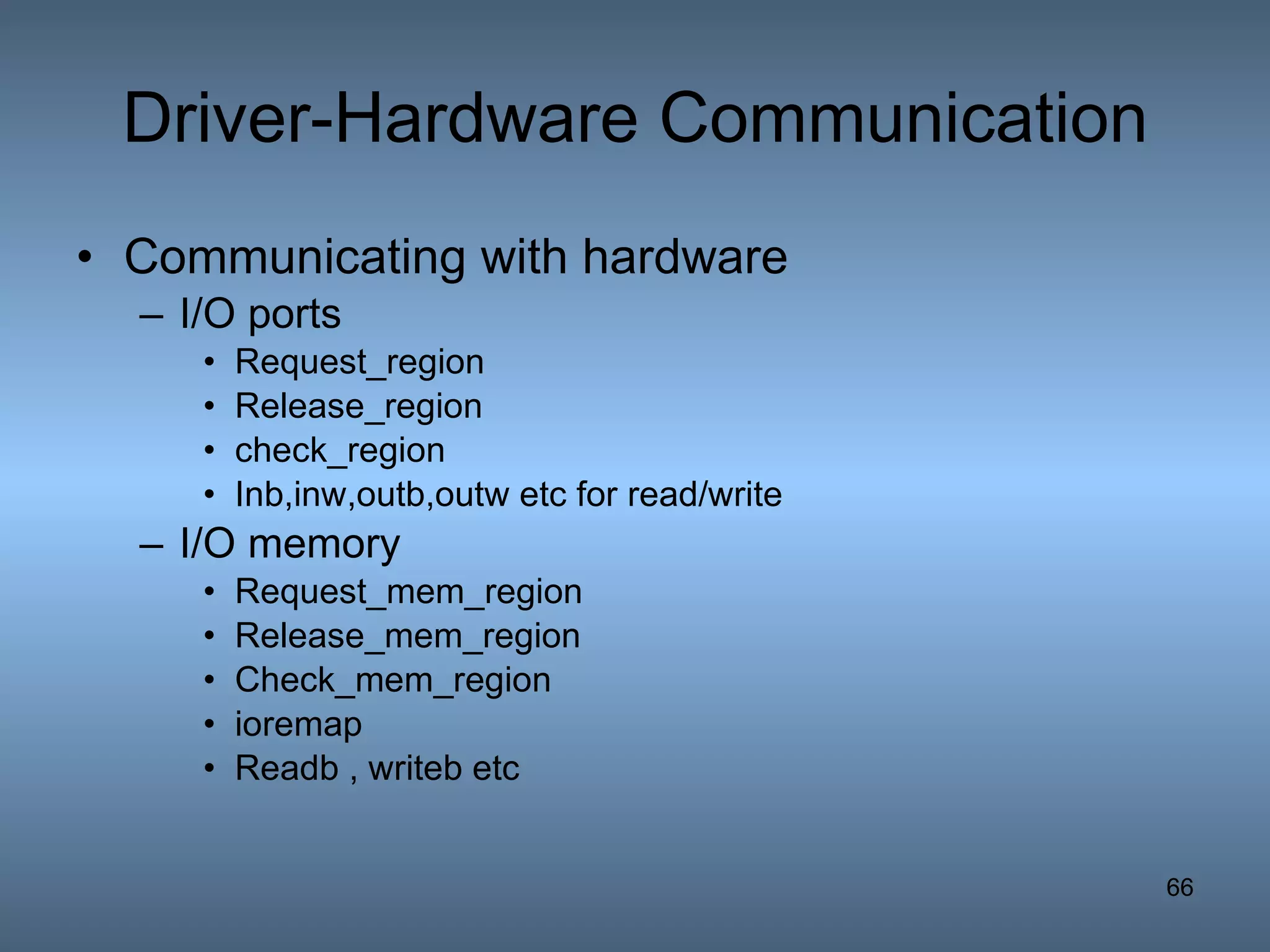 Driver-Hardware Communication Communicating with hardware I/O ports Request_region Release_region check_region Inb,inw,outb,outw etc for read/write I/O memory Request_mem_region Release_mem_region Check_mem_region ioremap Readb , writeb etc 