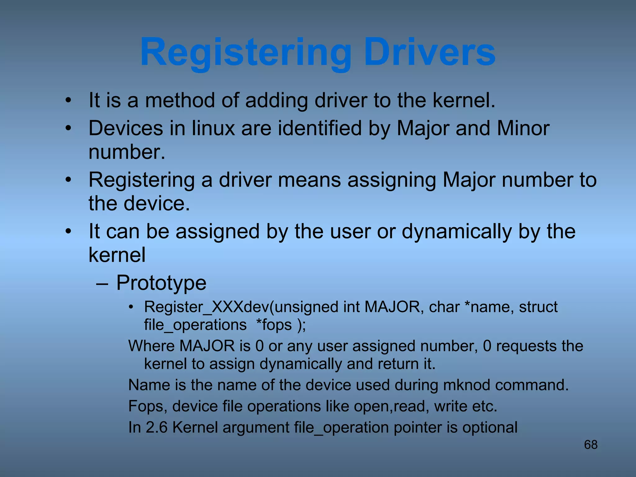 Registering   Drivers It is a method of adding driver to the kernel. Devices in linux are identified by Major and Minor number. Registering a driver means assigning Major number to the device. It can be assigned by the user or dynamically by the kernel Prototype Register_XXXdev(unsigned int MAJOR, char *name, struct file_operations  *fops ); Where MAJOR is 0 or any user assigned number, 0 requests the kernel to assign dynamically and return it. Name is the name of the device used during mknod command. Fops, device file operations like open,read, write etc. In 2.6 Kernel argument file_operation pointer is optional 