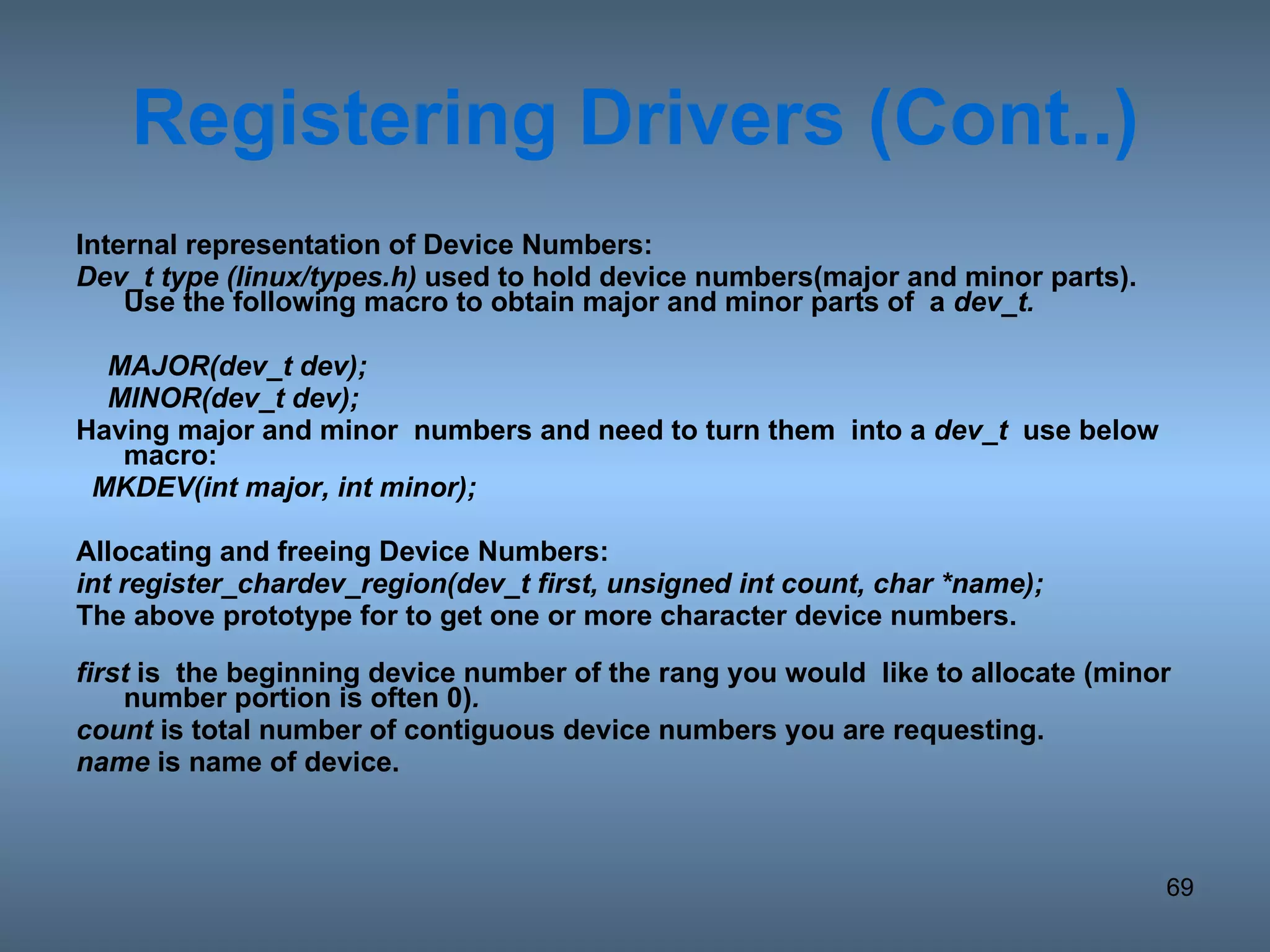 Registering   Drivers (Cont..) Internal representation of Device Numbers: Dev_t type (linux/types.h)  used to hold device numbers(major and minor parts). Use the following macro to obtain major and minor parts of  a  dev_t. MAJOR(dev_t dev); MINOR(dev_t dev);  Having major and minor  numbers and need to turn them  into a  dev_t   use below macro: MKDEV(int major, int minor); Allocating and freeing Device Numbers: int register_chardev_region(dev_t first, unsigned int count, char *name); The above prototype for to get one or more character device numbers.  first  is  the beginning device number of the rang you would  like to allocate (minor number portion is often 0) . count  is total number of contiguous device numbers you are requesting. name  is name of device. 