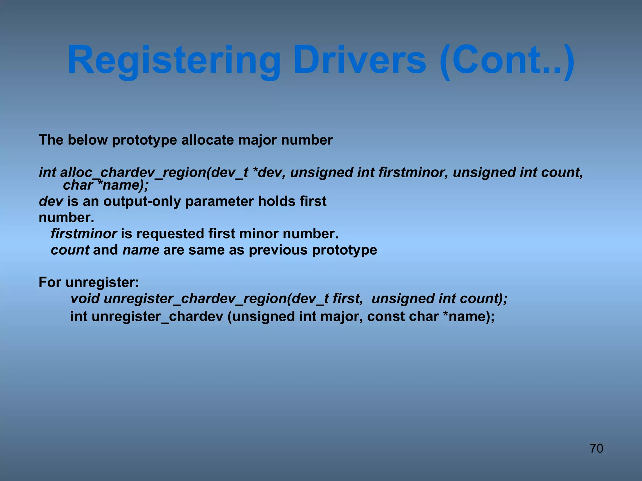 Registering   Drivers (Cont..) The below prototype allocate major number  int alloc_chardev_region(dev_t *dev, unsigned int firstminor, unsigned int count, char *name); dev  is an output-only parameter holds first number.  firstminor  is requested first minor number. count  and  name  are same as previous prototype For unregister: void unregister_chardev_region(dev_t first,  unsigned int count); int unregister_chardev (unsigned int major, const char *name); 