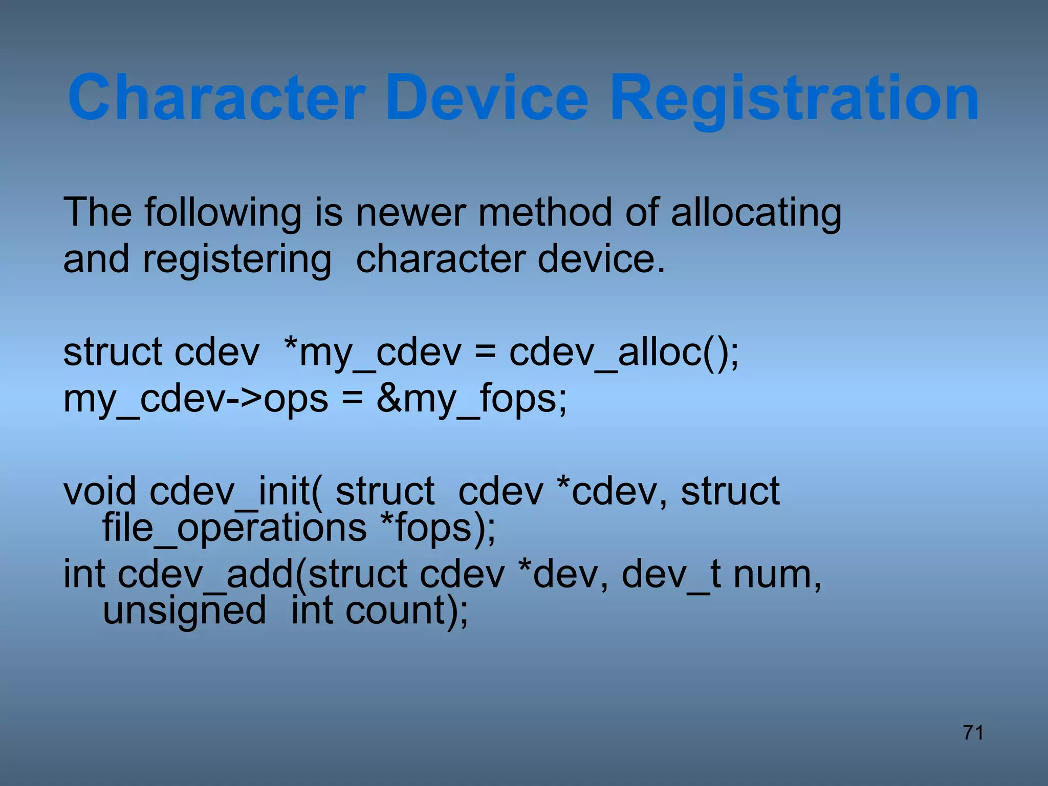 Character Device Registration The following is newer method of allocating and registering  character device. struct cdev  *my_cdev = cdev_alloc(); my_cdev->ops = &my_fops; void cdev_init( struct  cdev *cdev, struct file_operations *fops);  int cdev_add(struct cdev *dev, dev_t num, unsigned  int count);  