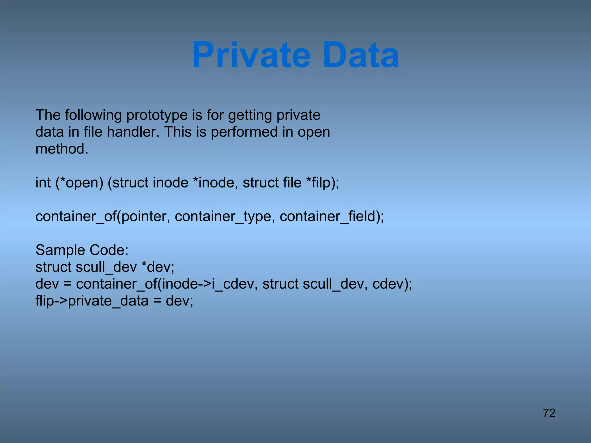 Private Data The following prototype is for getting private data in file handler. This is performed in open method. int (*open) (struct inode *inode, struct file *filp); container_of(pointer, container_type, container_field); Sample Code: struct scull_dev *dev; dev = container_of(inode->i_cdev, struct scull_dev, cdev); flip->private_data = dev; 