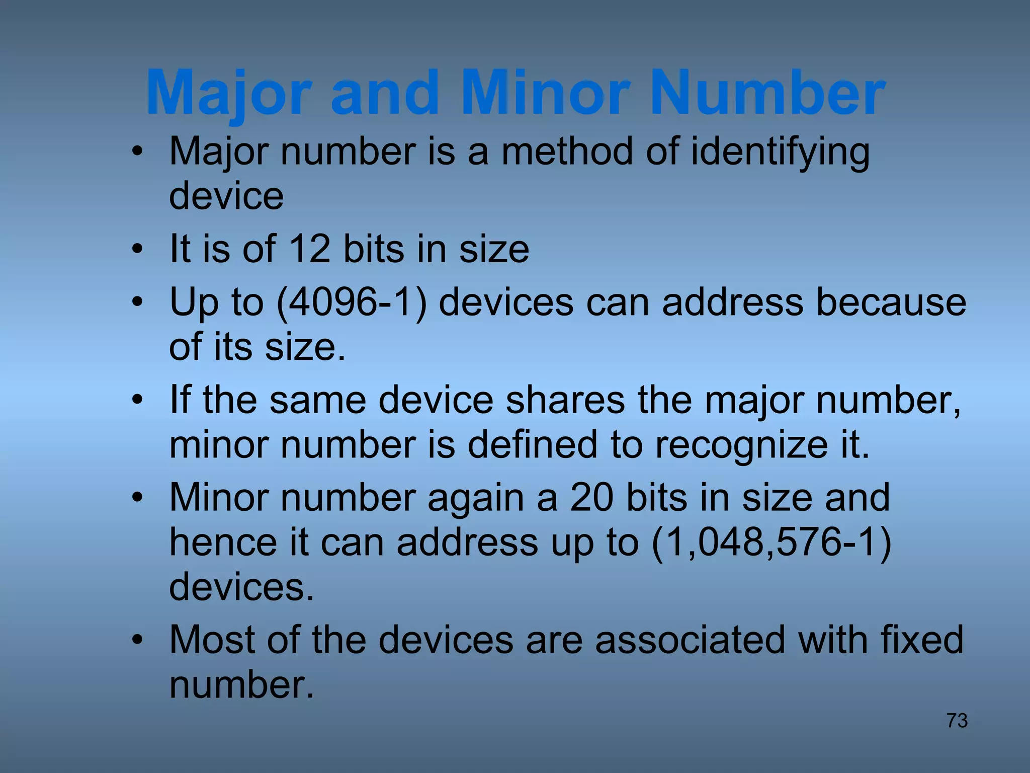 Major and Minor Number Major number is a method of identifying device It is of 12 bits in size Up to (4096-1) devices can address because of its size. If the same device shares the major number, minor number is defined to recognize it. Minor number again a 20 bits in size and hence it can address up to (1,048,576-1) devices. Most of the devices are associated with fixed number. 