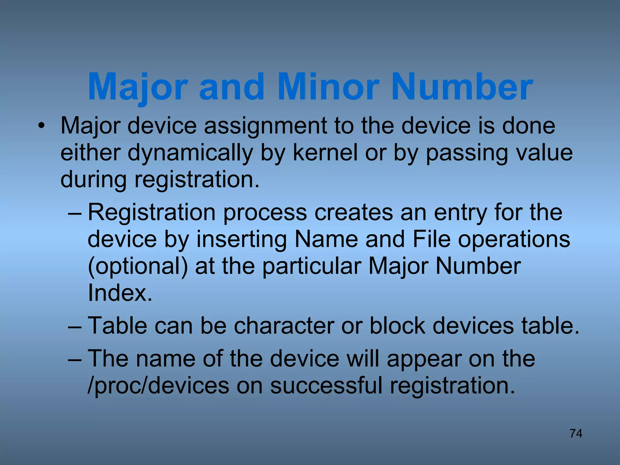 Major and Minor Number Major device assignment to the device is done either dynamically by kernel or by passing value during registration. Registration process creates an entry for the device by inserting Name and File operations (optional) at the particular Major Number Index. Table can be character or block devices table. The name of the device will appear on the /proc/devices on successful registration. 