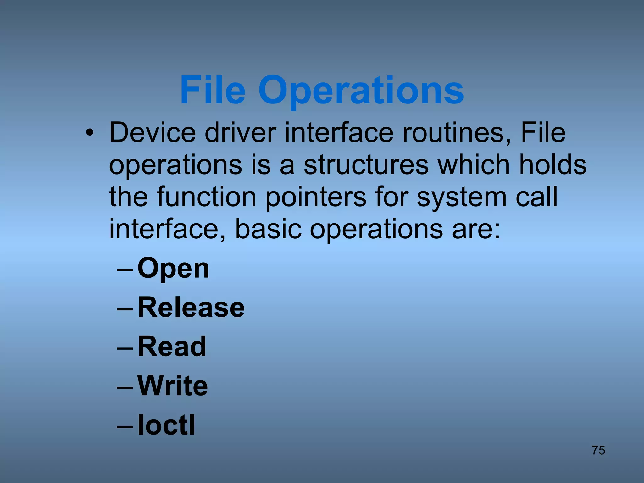 File Operations Device driver interface routines, File operations is a structures which holds the function pointers for system call interface, basic operations are: Open Release Read Write Ioctl 