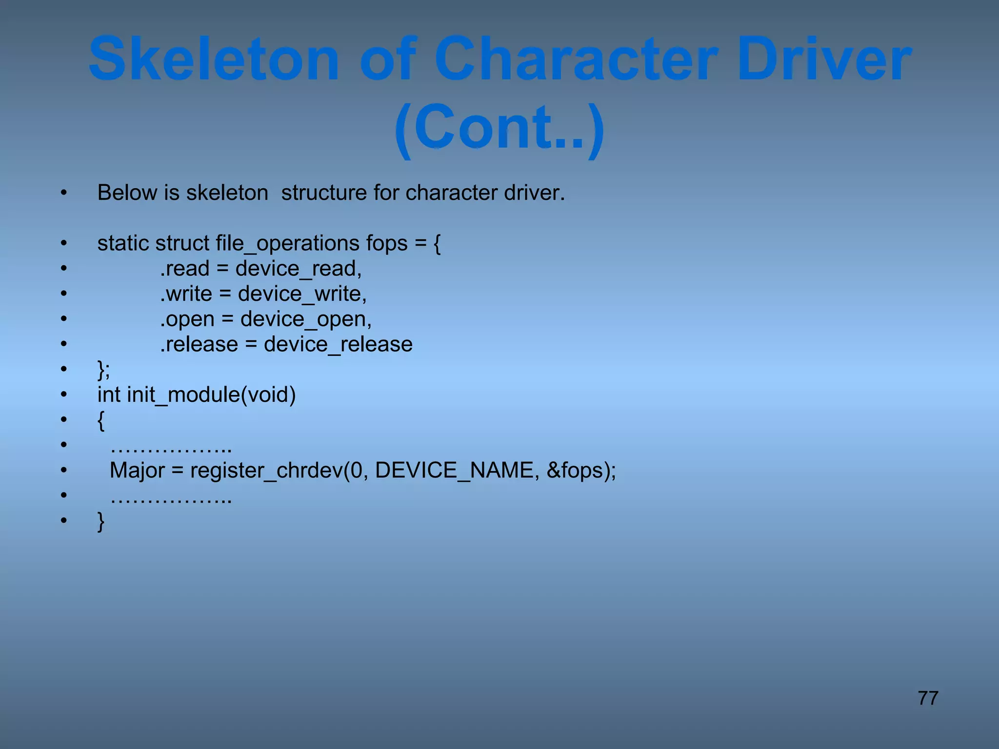 Skeleton of Character Driver (Cont..) Below is skeleton  structure for character driver. static struct file_operations fops = { .read = device_read, .write = device_write, .open = device_open, .release = device_release }; int init_module(void) { …………… ..  Major = register_chrdev(0, DEVICE_NAME, &fops); …………… .. } 