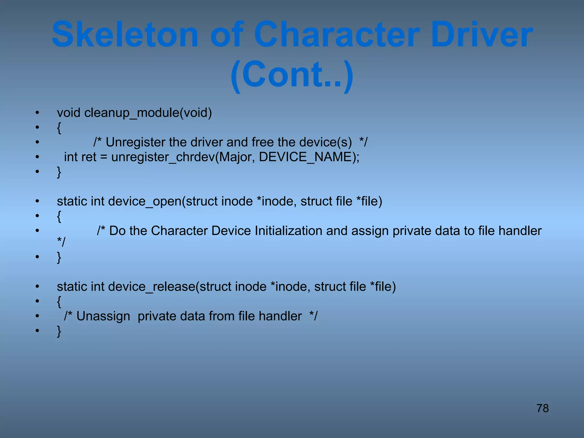 Skeleton of Character Driver (Cont..) void cleanup_module(void) { /* Unregister the driver and free the device(s)  */ int ret = unregister_chrdev(Major, DEVICE_NAME); } static int device_open(struct inode *inode, struct file *file) {   /* Do the Character Device Initialization and assign private data to file handler */ } static int device_release(struct inode *inode, struct file *file) { /* Unassign  private data from file handler  */ } 