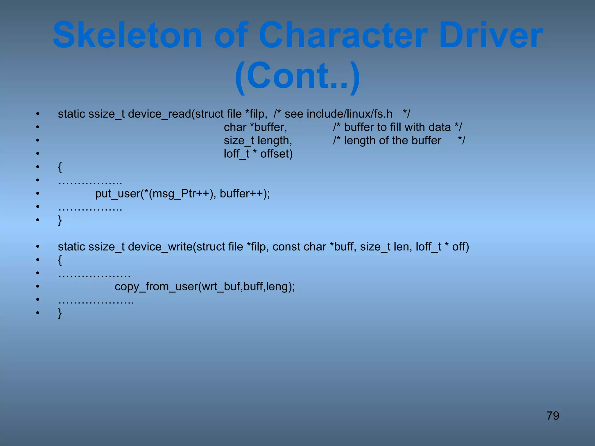 Skeleton of Character Driver (Cont..) static ssize_t device_read(struct file *filp, /* see include/linux/fs.h  */   char *buffer, /* buffer to fill with data */   size_t length, /* length of the buffer  */   loff_t * offset) { …………… .. put_user(*(msg_Ptr++), buffer++); …………… .. } static ssize_t device_write(struct file *filp, const char *buff, size_t len, loff_t * off) {  ……………… .   copy_from_user(wrt_buf,buff,leng); ……………… .. } 