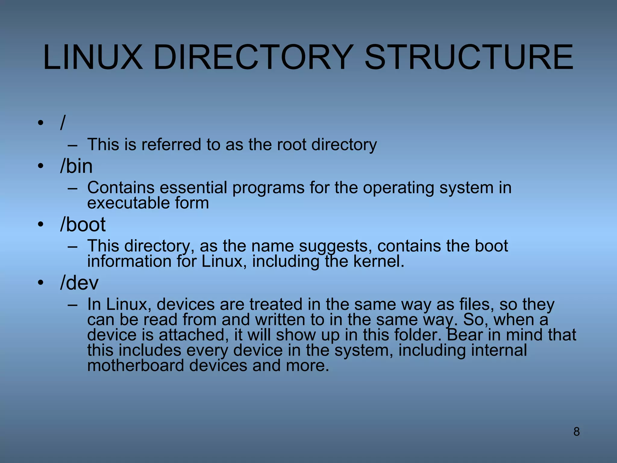 LINUX DIRECTORY STRUCTURE / This is referred to as the root directory  /bin Contains essential programs for the operating system in executable form  /boot This directory, as the name suggests, contains the boot information for Linux, including the kernel. /dev In Linux, devices are treated in the same way as files, so they can be read from and written to in the same way. So, when a device is attached, it will show up in this folder. Bear in mind that this includes every device in the system, including internal motherboard devices and more. 