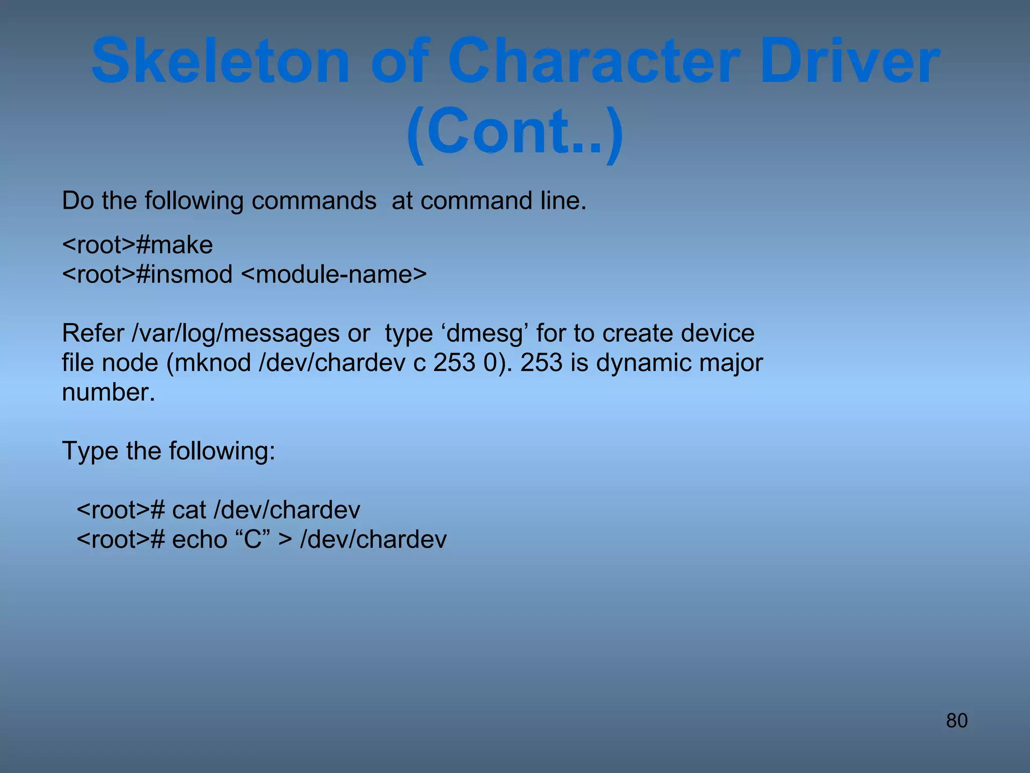 Skeleton of Character Driver (Cont..) Do the following commands  at command line. <root>#make <root>#insmod <module-name> Refer /var/log/messages or  type ‘dmesg’ for to create device file node (mknod /dev/chardev c 253 0). 253 is dynamic major number. Type the following: <root># cat /dev/chardev <root># echo “C” > /dev/chardev 