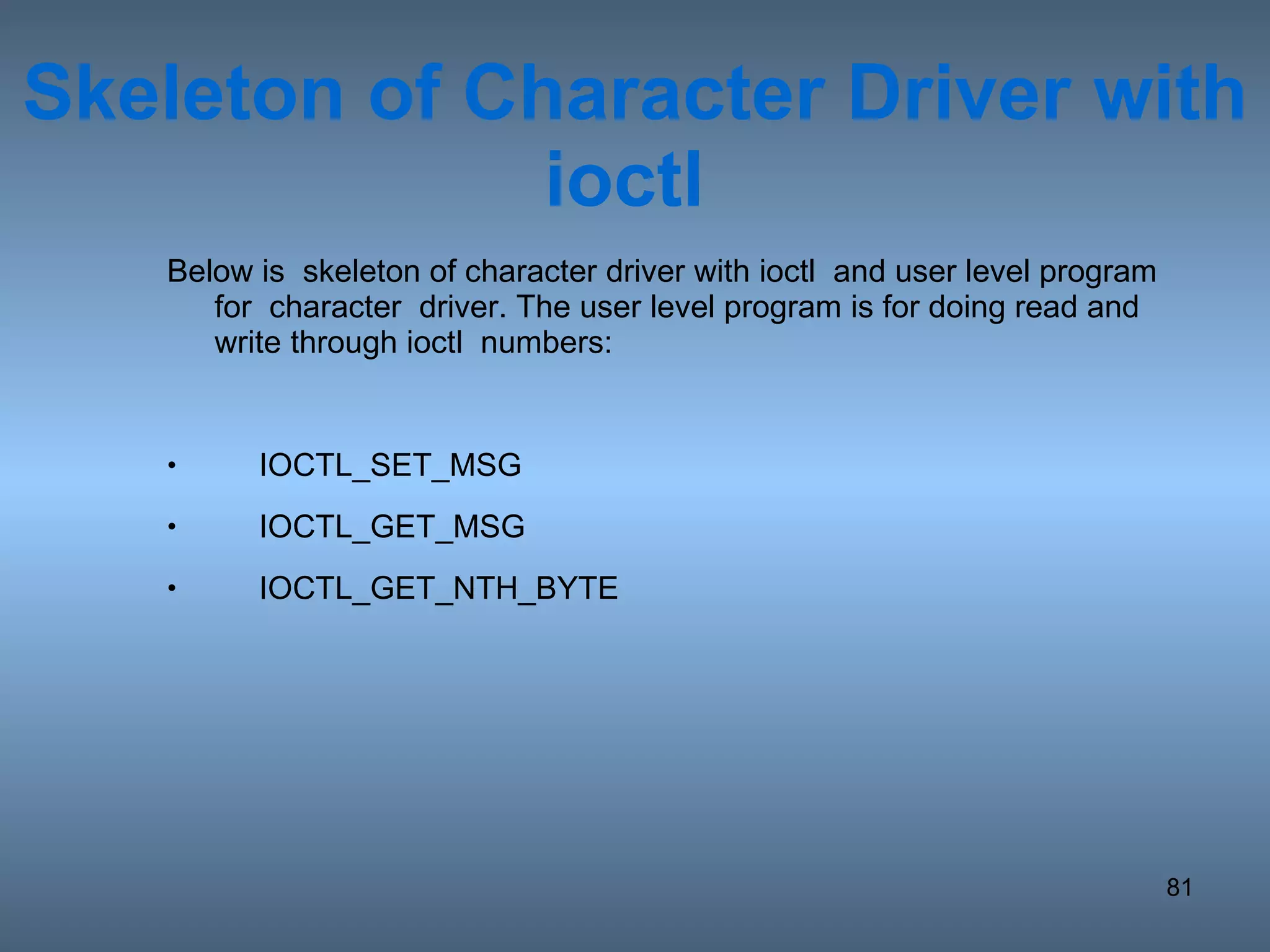 Skeleton of Character Driver with ioctl  Below is  skeleton of character driver with ioctl  and user level program for  character  driver. The user level program is for doing read and write through ioctl  numbers: IOCTL_SET_MSG IOCTL_GET_MSG IOCTL_GET_NTH_BYTE 