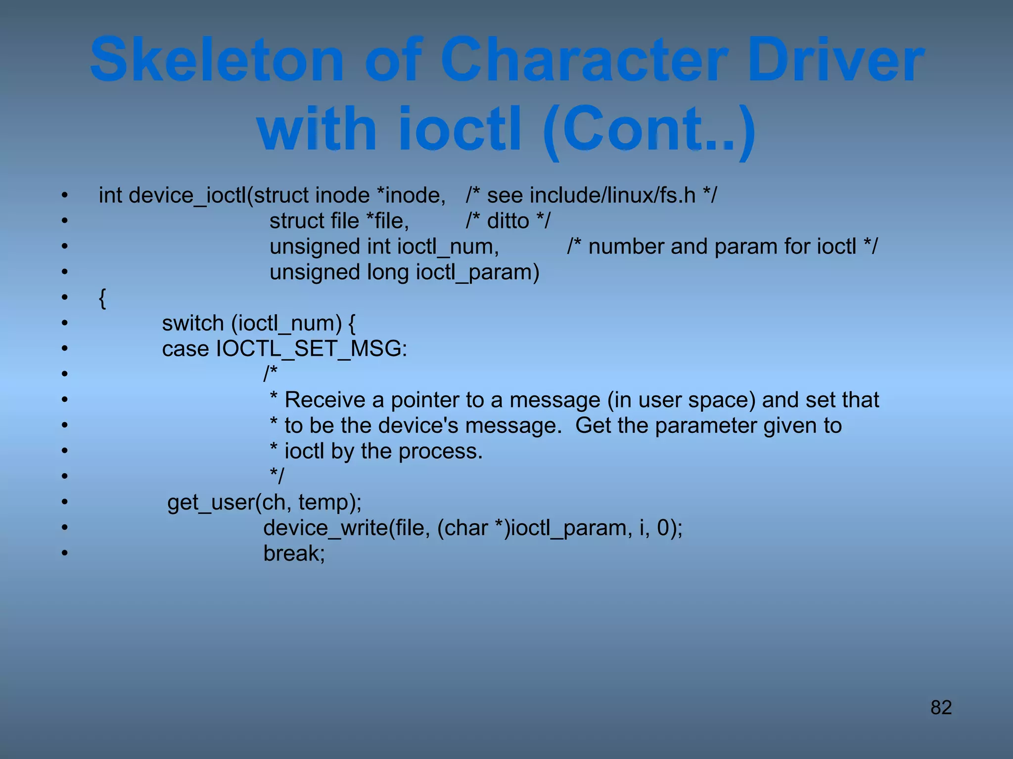 Skeleton of Character Driver with ioctl (Cont..) int device_ioctl(struct inode *inode, /* see include/linux/fs.h */   struct file *file, /* ditto */   unsigned int ioctl_num, /* number and param for ioctl */   unsigned long ioctl_param) { switch (ioctl_num) { case IOCTL_SET_MSG: /*    * Receive a pointer to a message (in user space) and set that   * to be the device's message.  Get the parameter given to    * ioctl by the process.    */ get_user(ch, temp); device_write(file, (char *)ioctl_param, i, 0); break; 