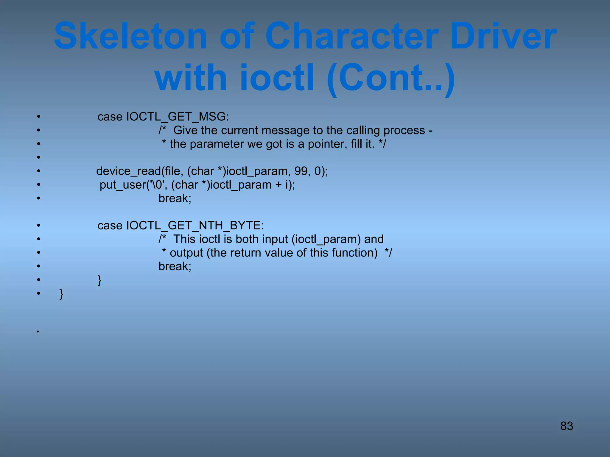 Skeleton of Character Driver with ioctl (Cont..) case IOCTL_GET_MSG: /*  Give the current message to the calling process -    * the parameter we got is a pointer, fill it. */ device_read(file, (char *)ioctl_param, 99, 0); put_user('\0', (char *)ioctl_param + i); break; case IOCTL_GET_NTH_BYTE: /*  This ioctl is both input (ioctl_param) and    * output (the return value of this function)  */ break; } } 