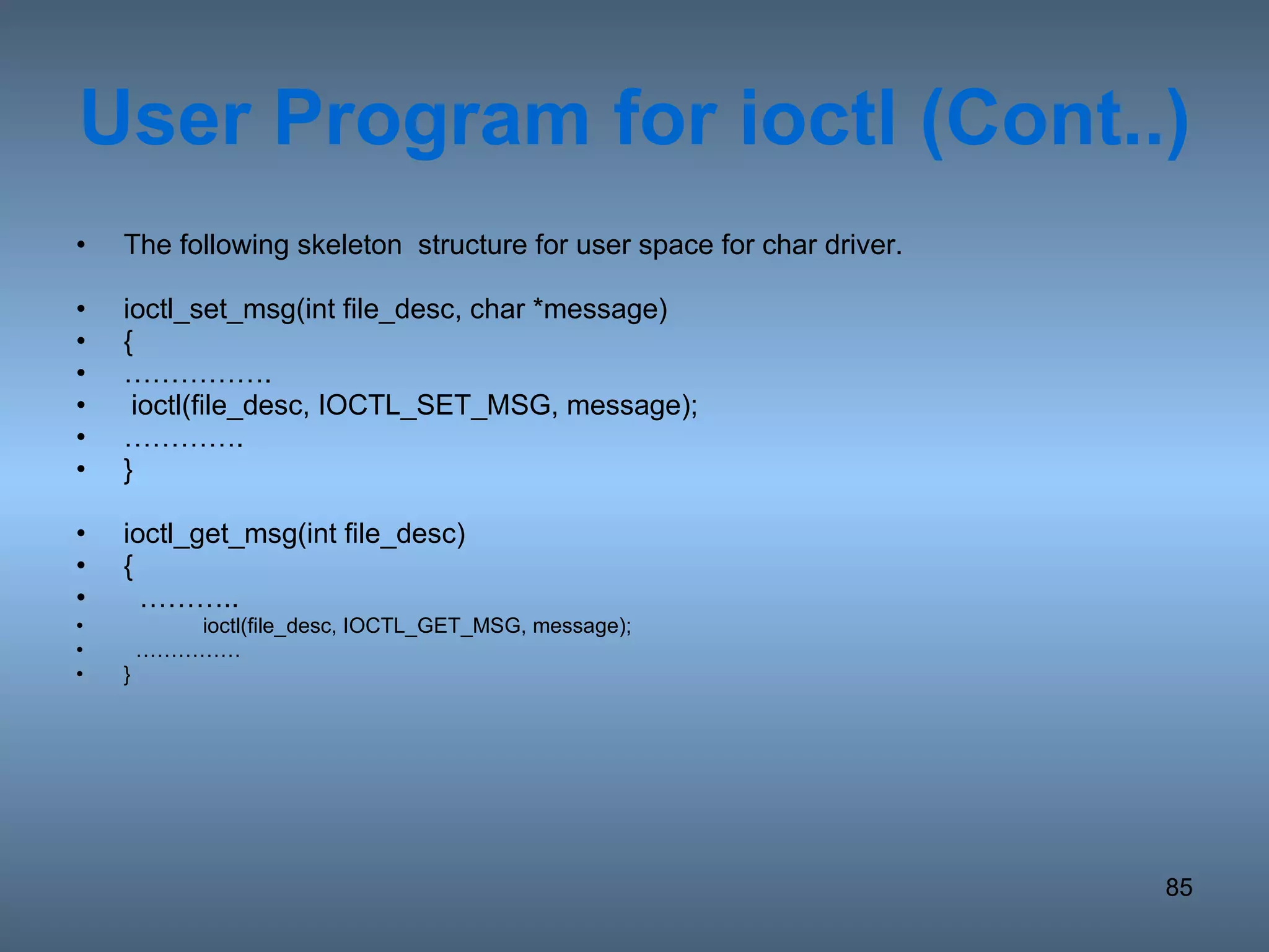 User Program for ioctl (Cont..) The following skeleton  structure for user space for char driver.  ioctl_set_msg(int file_desc, char *message) { …………… . ioctl(file_desc, IOCTL_SET_MSG, message); ………… . } ioctl_get_msg(int file_desc) { ……… .. ioctl(file_desc, IOCTL_GET_MSG, message); …………… } 
