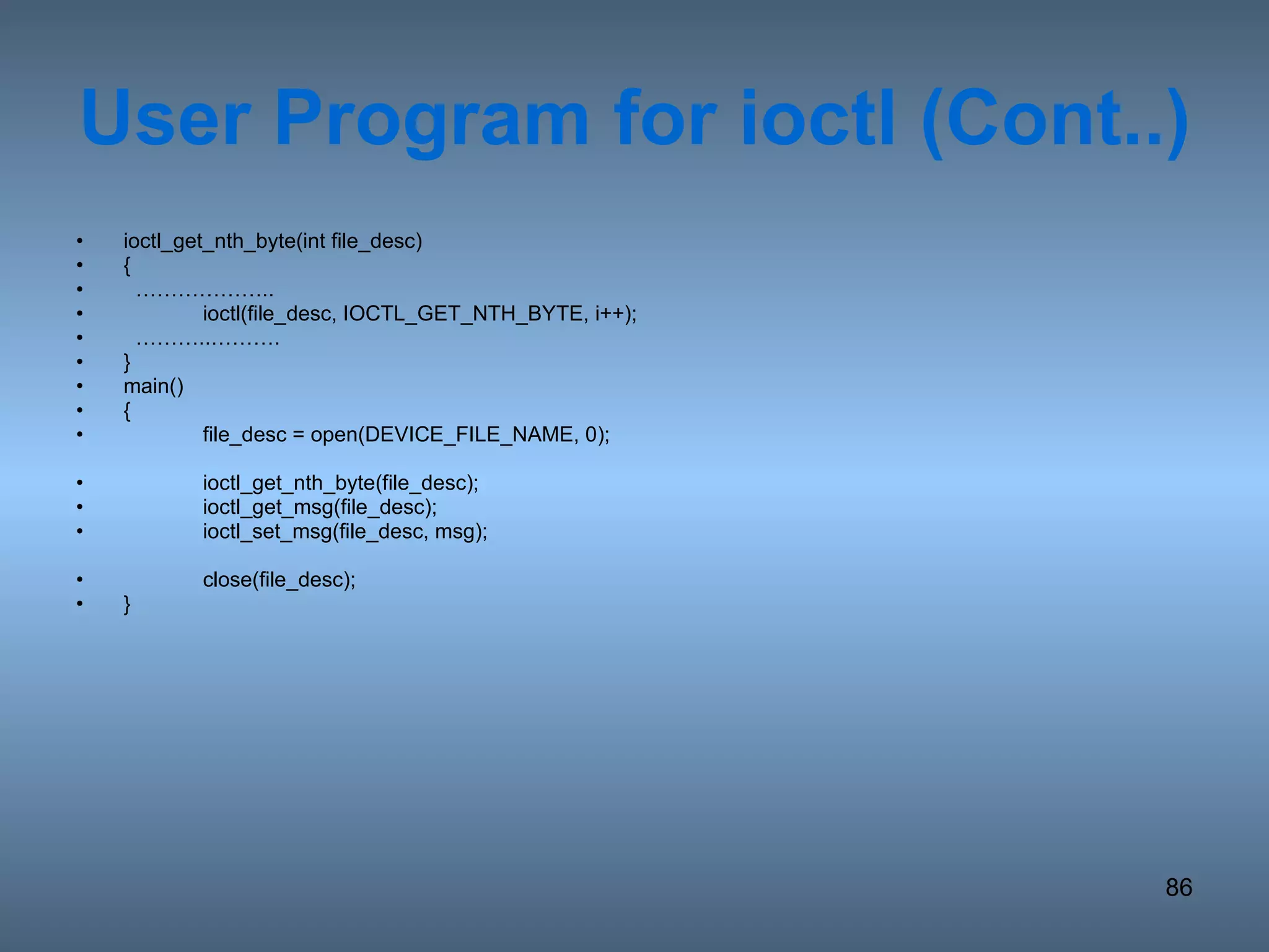 User Program for ioctl (Cont..) ioctl_get_nth_byte(int file_desc) {  ……………… .. ioctl(file_desc, IOCTL_GET_NTH_BYTE, i++); ……… ..………. } main() { file_desc = open(DEVICE_FILE_NAME, 0); ioctl_get_nth_byte(file_desc); ioctl_get_msg(file_desc); ioctl_set_msg(file_desc, msg); close(file_desc); } 