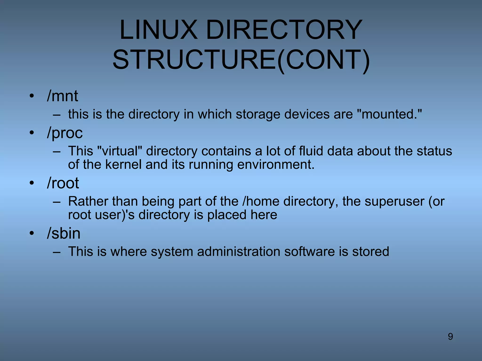 LINUX DIRECTORY STRUCTURE(CONT) /mnt this is the directory in which storage devices are &quot;mounted.&quot; /proc This &quot;virtual&quot; directory contains a lot of fluid data about the status of the kernel and its running environment.  /root Rather than being part of the /home directory, the superuser (or root user)'s directory is placed here  /sbin This is where system administration software is stored  