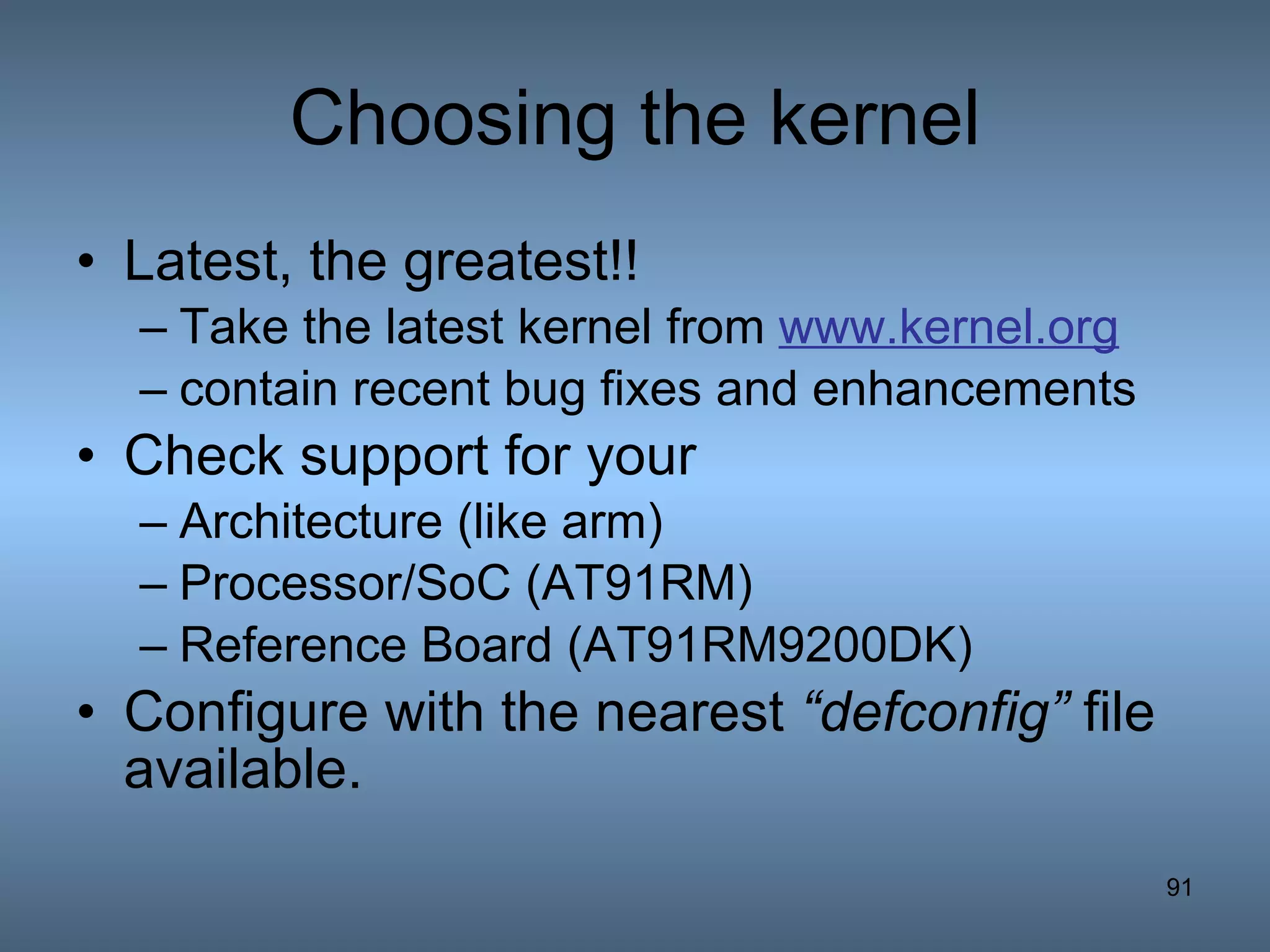Choosing the kernel Latest, the greatest!!  Take the latest kernel from  www.kernel.org contain recent bug fixes and enhancements Check support for your  Architecture (like arm) Processor/SoC (AT91RM) Reference Board (AT91RM9200DK) Configure with the nearest  “defconfig”  file available. 
