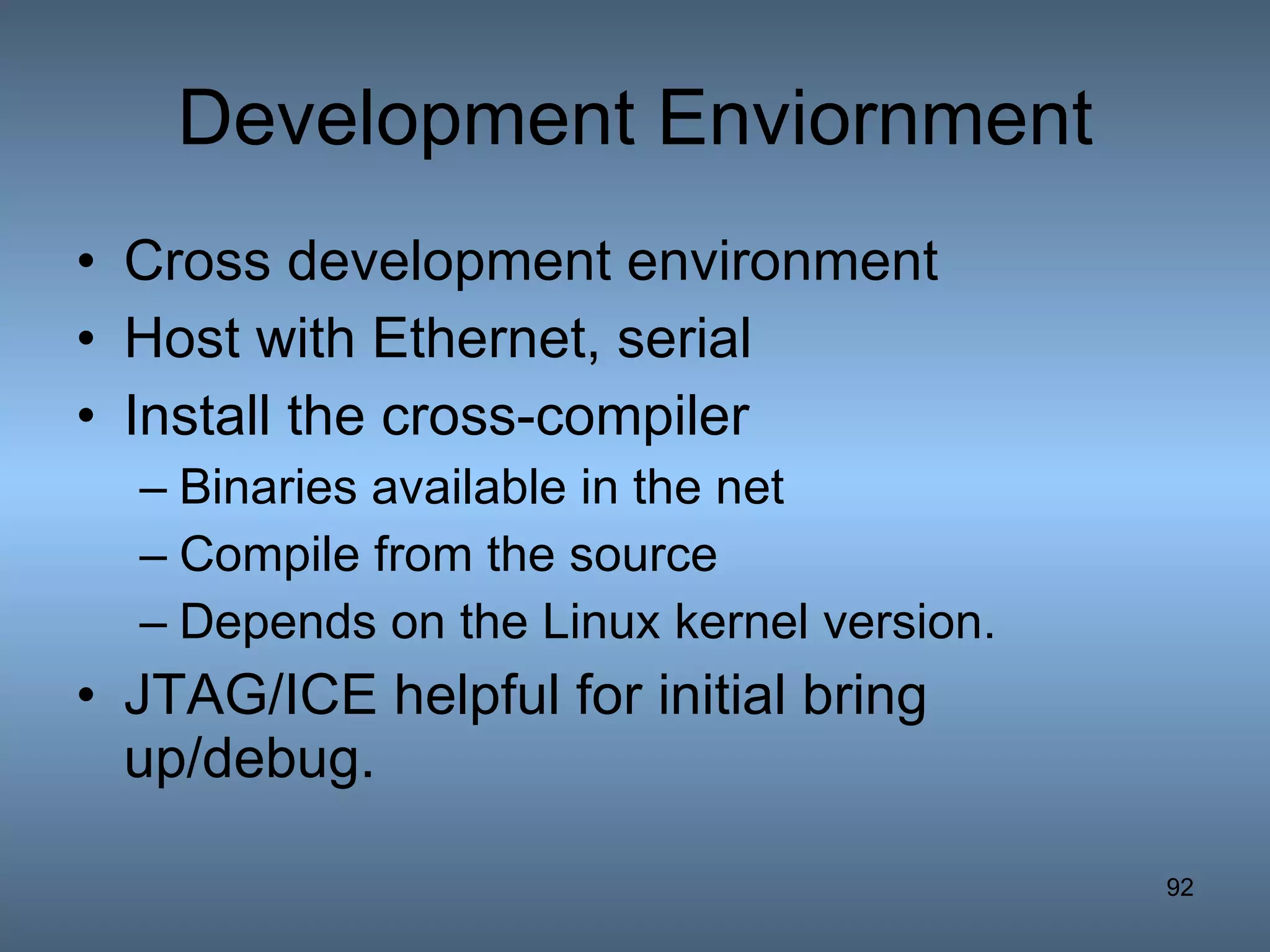 Development Enviornment Cross development environment Host with Ethernet, serial Install the cross-compiler Binaries available in the net Compile from the source Depends on the Linux kernel version. JTAG/ICE helpful for initial bring up/debug. 