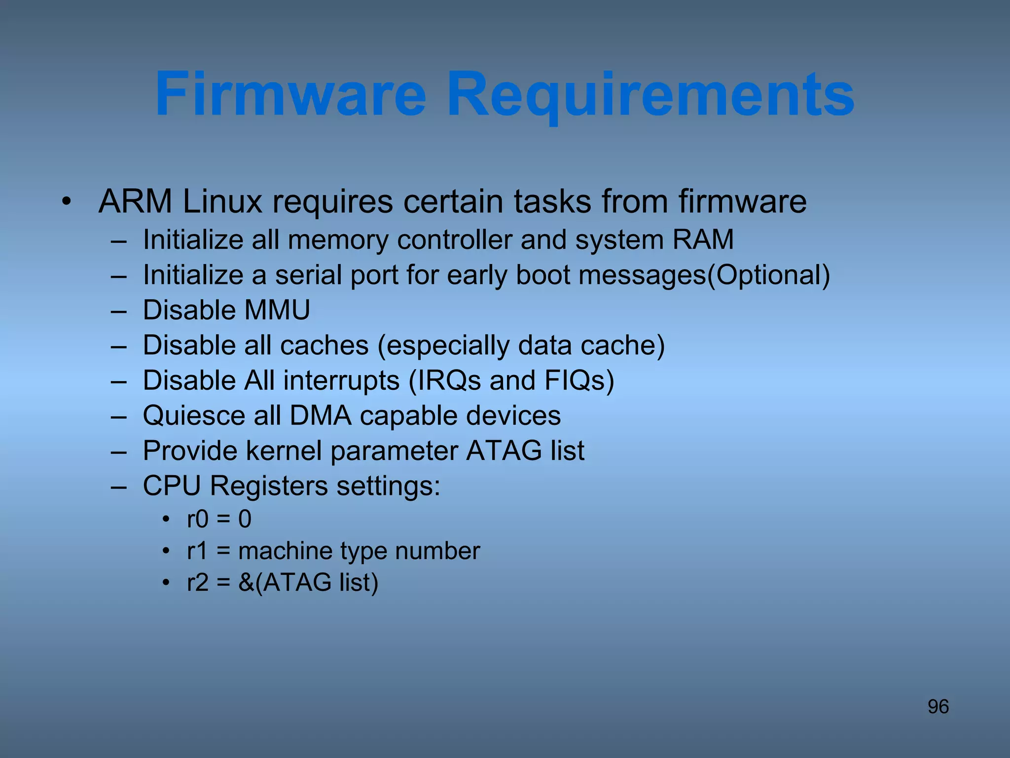 Firmware Requirements ARM Linux requires certain tasks from firmware Initialize all memory controller and system RAM Initialize a serial port for early boot messages(Optional) Disable MMU Disable all caches (especially data cache) Disable All interrupts (IRQs and FIQs) Quiesce all DMA capable devices Provide kernel parameter ATAG list CPU Registers settings: r0 = 0 r1 = machine type number r2 = &(ATAG list) 