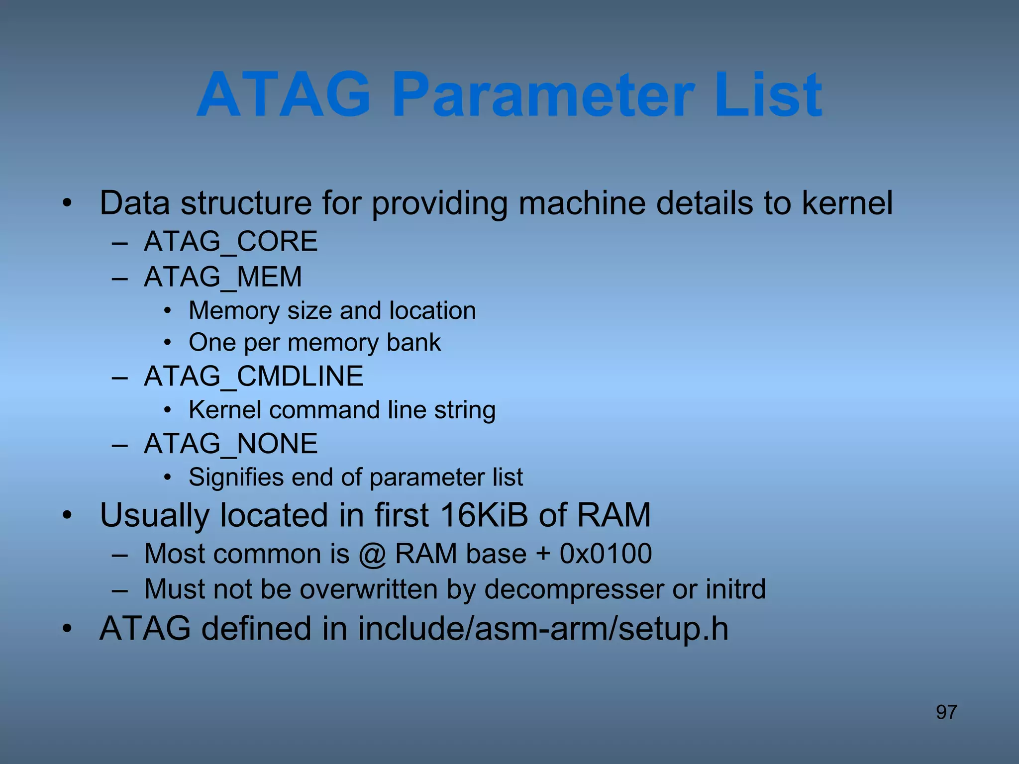 ATAG Parameter List Data structure for providing machine details to kernel ATAG_CORE ATAG_MEM Memory size and location One per memory bank ATAG_CMDLINE Kernel command line string ATAG_NONE Signifies end of parameter list Usually located in first 16KiB of RAM Most common is @ RAM base + 0x0100 Must not be overwritten by decompresser or initrd ATAG defined in include/asm-arm/setup.h 
