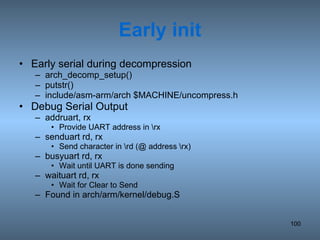 Early init Early serial during decompression arch_decomp_setup() putstr() include/asm-arm/arch $MACHINE/uncompress.h Debug Serial Output addruart, rx Provide UART address in \rx senduart rd, rx Send character in \rd (@ address \rx) busyuart rd, rx Wait until UART is done sending waituart rd, rx Wait for Clear to Send Found in arch/arm/kernel/debug.S 