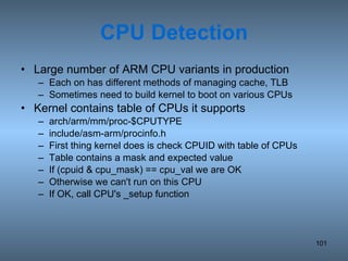 CPU Detection Large number of ARM CPU variants in production Each on has different methods of managing cache, TLB Sometimes need to build kernel to boot on various CPUs Kernel contains table of CPUs it supports arch/arm/mm/proc-$CPUTYPE include/asm-arm/procinfo.h First thing kernel does is check CPUID with table of CPUs Table contains a mask and expected value If (cpuid & cpu_mask) == cpu_val we are OK Otherwise we can't run on this CPU If OK, call CPU's _setup function 