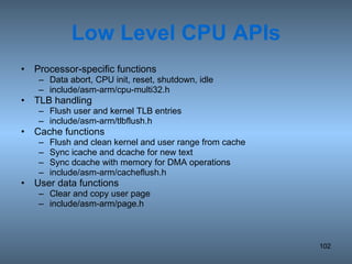 Low Level CPU APIs Processor-specific functions Data abort, CPU init, reset, shutdown, idle include/asm-arm/cpu-multi32.h TLB handling Flush user and kernel TLB entries include/asm-arm/tlbflush.h Cache functions Flush and clean kernel and user range from cache Sync icache and dcache for new text Sync dcache with memory for DMA operations include/asm-arm/cacheflush.h User data functions Clear and copy user page include/asm-arm/page.h 