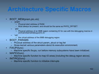 Architecture Specific Macros BOOT_MEM(pram,pio,vio) `pram‘ Physical start address of RAM. Must always be present, and should be the same as PHYS_OFFSET. `pio‘ Physical address of an 8MB region containing IO for use with the debugging macros in arch/arm/kernel/debug-armv.S. `vio‘ the virtual address of the 8MB debugging region. BOOT_PARAMS Physical address of the struct param_struct or tag list Gives kernel various parameters about its execution environment. FIXUP(func) Machine specific fixups, run before memory subsystems have been initialized. MAPIO(func) Machine specific function to map IO areas (including the debug region above). INITIRQ(func) Machine specific function to initialize interrupts 
