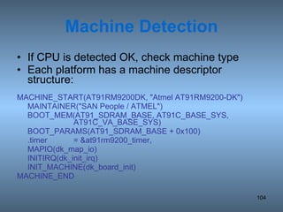 Machine Detection If CPU is detected OK, check machine type Each platform has a machine descriptor structure: MACHINE_START(AT91RM9200DK, &quot;Atmel AT91RM9200-DK&quot;) MAINTAINER(&quot;SAN People / ATMEL&quot;) BOOT_MEM(AT91_SDRAM_BASE, AT91C_BASE_SYS,  AT91C_VA_BASE_SYS) BOOT_PARAMS(AT91_SDRAM_BASE + 0x100) .timer = &at91rm9200_timer, MAPIO(dk_map_io) INITIRQ(dk_init_irq) INIT_MACHINE(dk_board_init) MACHINE_END 