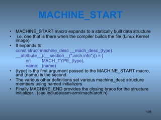 MACHINE_START MACHINE_START macro expands to a statically built data structure i.e. one that is there when the compiler builds the file (Linux Kernel image).  It expands to: const struct machine_desc __mach_desc_(type) __attribute__((__section__(&quot;.arch.info&quot;))) = { nr: MACH_TYPE_(type), name: (name) (type) is the first argument passed to the MACHINE_START macro, and (name) is the second. The various other definitions set various machine_desc structure members using named initializers Finally MACHINE_END provides the closing brace for the structure initializer.  (see include/asm-arm/mach/arch.h) 