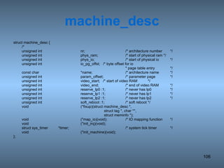 machine_desc struct machine_desc { /* unsigned int nr; /* architecture number */ unsigned int phys_ram; /* start of physical ram */ unsigned int phys_io; /* start of physical io */ unsigned int io_pg_offst; /* byte offset for io  * page table entry */ const char *name; /* architecture name */ unsigned int param_offset; /* parameter page */ unsigned int video_start; /* start of video RAM */ unsigned int video_end; /* end of video RAM */ unsigned int reserve_lp0 :1; /* never has lp0 */ unsigned int reserve_lp1 :1; /* never has lp1 */ unsigned int reserve_lp2 :1; /* never has lp2 */ unsigned int soft_reboot :1; /* soft reboot */ void (*fixup)(struct machine_desc *,   struct tag *, char **,   struct meminfo *); void (*map_io)(void); /* IO mapping function */ void (*init_irq)(void); struct sys_timer *timer; /* system tick timer */ void (*init_machine)(void); }; 