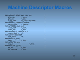 Machine Descriptor Macros #define BOOT_MEM(_pram,_pio,_vio) \ .phys_ram = _pram, \ .phys_io = _pio, \ .io_pg_offst = ((_vio)>>18)&0xfffc, #define BOOT_PARAMS(_params) \ .param_offset = _params, #define VIDEO(_start,_end) \ .video_start = _start, \ .video_end = _end, #define DISABLE_PARPORT(_n) \ .reserve_lp##_n = 1, #define SOFT_REBOOT \ .soft_reboot = 1, #define FIXUP(_func) \ .fixup = _func, #define MAPIO(_func) \ .map_io = _func, #define INITIRQ(_func) \ .init_irq = _func,` \ .init_machine = _func, 