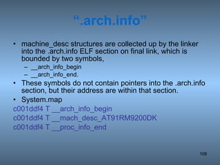 “ .arch.info” machine_desc structures are collected up by the linker into the .arch.info ELF section on final link, which is bounded by two symbols, __arch_info_begin __arch_info_end.  These symbols do not contain pointers into the .arch.info section, but their address are within that section. System.map c001ddf4 T __arch_info_begin c001ddf4 T __mach_desc_AT91RM9200DK c001ddf4 T __proc_info_end 