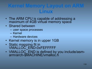 Kernel Memory Layout on ARM Linux The ARM CPU is capable of addressing a maximum of 4GB virtual memory space Shared between  user space processes Kernel Hardware devices Kernel memory is in upper 1GB Static mapping fit in VMALLOC_END-0xFEFFFFF VMALLOC_END is defined by you include/asm-arm/arch-$MACHINE/vmalloc.h 