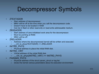 Decompressor Symbols ZTEXTADDR Start address of decompressor.  MMU will be off at the time when you call the decompressor code. Doesn't have to be located in RAM Can be in flash or other read-only or read-write addressable medium. ZBSSADDR Start address of zero-initialised work area for the decompressor. Must be pointing at RAM. MMU will be off. ZRELADDR Address where the decompressed kernel will be written and executed. __virt_to_phys(TEXTADDR) == ZRELADDR INITRD_PHYS Physical address to place the initial RAM disk. INITRD_VIRT Virtual address of the initial RAM disk.  __virt_to_phys(INITRD_VIRT) == INITRD_PHYS PARAMS_PHYS Physical address of the struct param_struct or tag list Gives the kernel various parameters about its execution environment. 