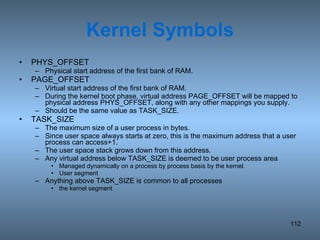 Kernel Symbols PHYS_OFFSET Physical start address of the first bank of RAM. PAGE_OFFSET Virtual start address of the first bank of RAM.  During the kernel boot phase, virtual address PAGE_OFFSET will be mapped to physical address PHYS_OFFSET, along with any other mappings you supply.  Should be the same value as TASK_SIZE. TASK_SIZE The maximum size of a user process in bytes. Since user space always starts at zero, this is the maximum address that a user process can access+1. The user space stack grows down from this address. Any virtual address below TASK_SIZE is deemed to be user process area Managed dynamically on a process by process basis by the kernel.  User segment Anything above TASK_SIZE is common to all processes  the kernel segment 