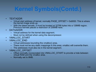 Kernel Symbols(Contd.) TEXTADDR Virtual start address of kernel, normally PAGE_OFFSET + 0x8000. This is where the kernel image ends up. With the latest kernels, it must be located at 32768 bytes into a 128MB region.  Previous kernels placed a restriction of 256MB here. DATAADDR Virtual address for the kernel data segment.  Must not be defined when using the decompressor. VMALLOC_START VMALLOC_END Virtual addresses bounding the vmalloc() area.  There must not be any static mappings in this area; vmalloc will overwrite them.  The addresses must also be in the kernel segment. VMALLOC_OFFSET Offset normally incorporated into VMALLOC_START to provide a hole between virtual RAM and the vmalloc area.  Normally set to 8MB. 