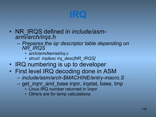 IRQ NR_IRQS defined in  include/asm-arm/arch/irqs.h Prepares the iqr descriptor table depending on NR_IRQS arch/arm/kernel/irq.c struct  irqdesc irq_desc[NR_IRQS] IRQ numbering is up to developer First level IRQ decoding done in ASM include/asm/arch-$MACHINE/entry-macro.S get_irqnr_and_base irqnr, irqstat, base, tmp Linux IRQ number returned in \irqnr Others are for temp calculations 