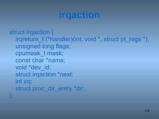 irqaction struct irqaction { irqreturn_t (*handler)(int, void *, struct pt_regs *); unsigned long flags; cpumask_t mask; const char *name; void *dev_id; struct irqaction *next; int irq; struct proc_dir_entry *dir; }; 