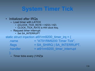System Timer Tick Initialized after IRQs Load timer with LATCH ((CLOCK_TICK_RATE + HZ/2) / HZ) CLOCK_TICK_RATE is HW clock freq. Request timer interrupt Set SA_INTERRUPT static struct irqaction at91rm9200_timer_irq = { .name = &quot;AT91RM9200 Timer Tick&quot;, .flags = SA_SHIRQ | SA_INTERRUPT, .handler = at91rm9200_timer_interrupt }; Timer ticks every (1/HZ)s 