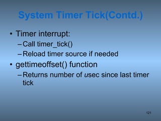 System Timer Tick(Contd.) Timer interrupt: Call timer_tick() Reload timer source if needed gettimeoffset() function Returns number of  u sec since last timer tick 