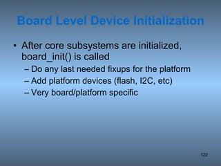 Board Level Device Initialization After core subsystems are initialized, board_init() is called Do any last needed fixups for the platform Add platform devices (flash, I2C, etc) Very board/platform specific 